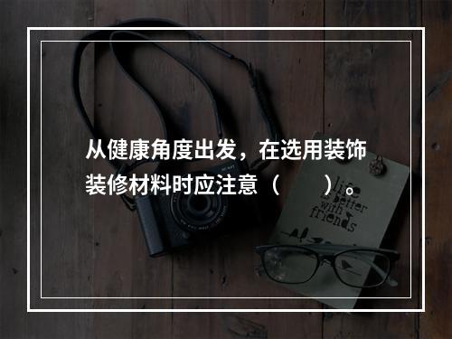 从健康角度出发，在选用装饰装修材料时应注意（　　）。