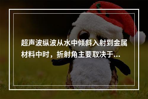 超声波纵波从水中倾斜入射到金属材料中时，折射角主要取决于()