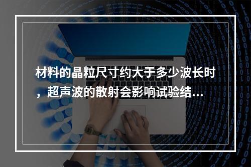 材料的晶粒尺寸约大于多少波长时，超声波的散射会影响试验结果？