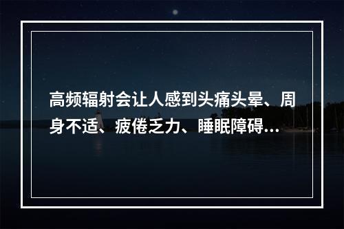 高频辐射会让人感到头痛头晕、周身不适、疲倦乏力、睡眠障碍、记