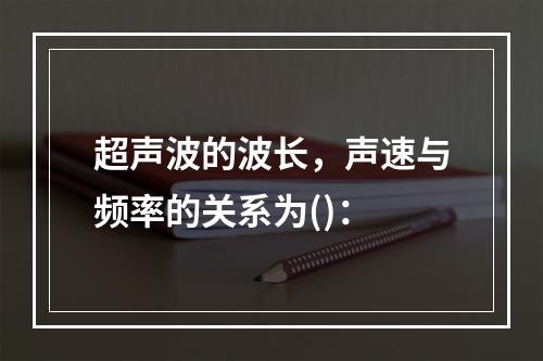 超声波的波长，声速与频率的关系为()：