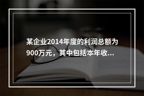 某企业2014年度的利润总额为900万元，其中包括本年收到的