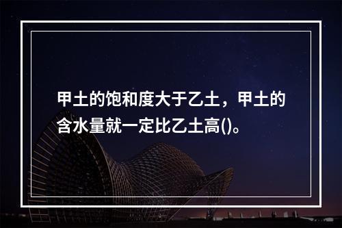 甲土的饱和度大于乙土，甲土的含水量就一定比乙土高()。