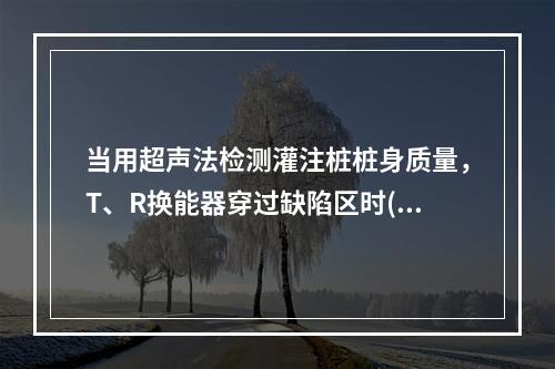 当用超声法检测灌注桩桩身质量，T、R换能器穿过缺陷区时()。