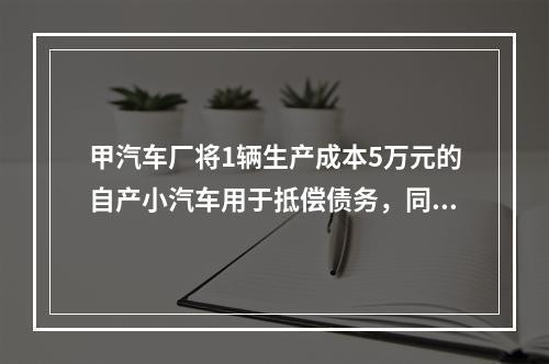 甲汽车厂将1辆生产成本5万元的自产小汽车用于抵偿债务，同型号