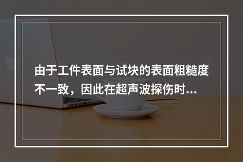 由于工件表面与试块的表面粗糙度不一致，因此在超声波探伤时应考