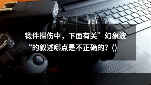 锻件探伤中，下面有关”幻象波“的叙述哪点是不正确的？()