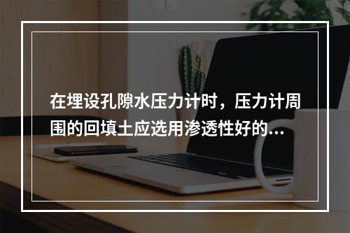 在埋设孔隙水压力计时，压力计周围的回填土应选用渗透性好的材料