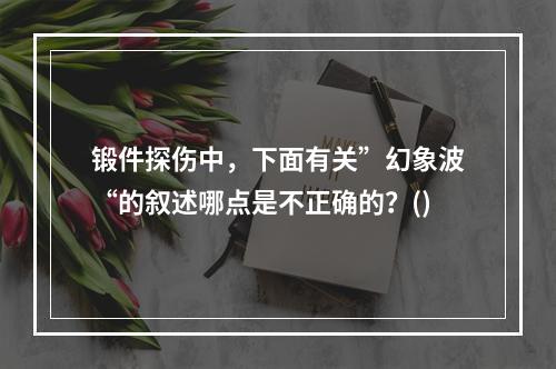 锻件探伤中，下面有关”幻象波“的叙述哪点是不正确的？()