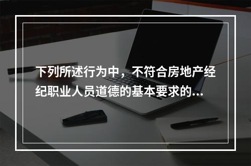 下列所述行为中，不符合房地产经纪职业人员道德的基本要求的是（