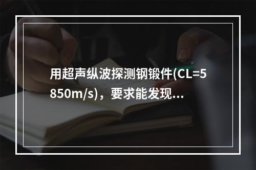 用超声纵波探测钢锻件(CL=5850m/s)，要求能发现Φ0