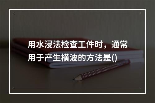 用水浸法检查工件时，通常用于产生横波的方法是()