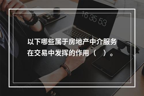 以下哪些属于房地产中介服务在交易中发挥的作用（　）。