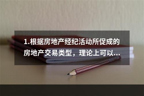 1.根据房地产经纪活动所促成的房地产交易类型，理论上可以将房