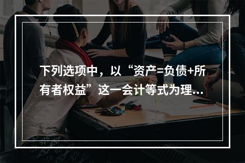 下列选项中，以“资产=负债+所有者权益”这一会计等式为理论依