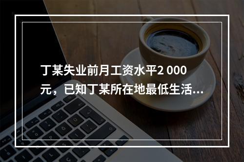 丁某失业前月工资水平2 000元，已知丁某所在地最低生活保障