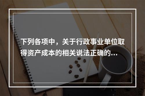 下列各项中，关于行政事业单位取得资产成本的相关说法正确的有（