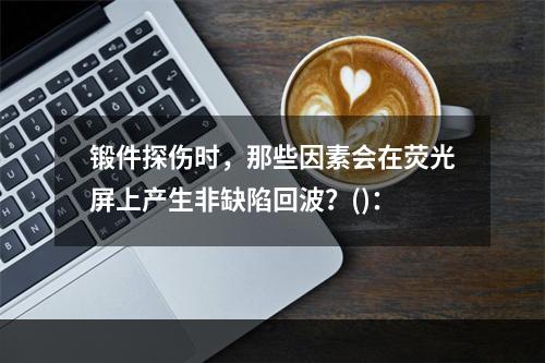 锻件探伤时，那些因素会在荧光屏上产生非缺陷回波？()：