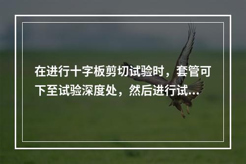 在进行十字板剪切试验时，套管可下至试验深度处，然后进行试验：