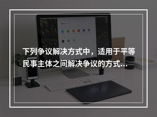 下列争议解决方式中，适用于平等民事主体之间解决争议的方式有（