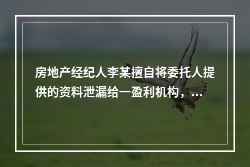 房地产经纪人李某擅自将委托人提供的资料泄漏给一盈利机构，这