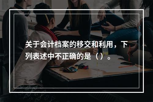 关于会计档案的移交和利用，下列表述中不正确的是（ ）。