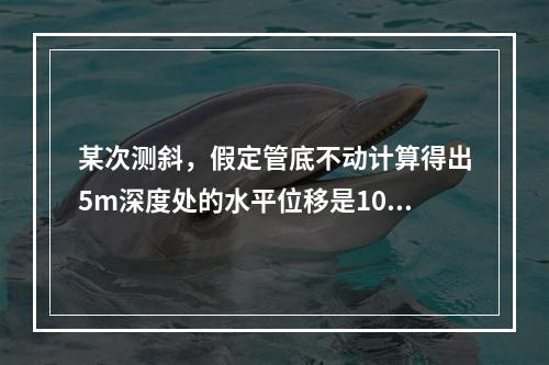 某次测斜，假定管底不动计算得出5m深度处的水平位移是10cm