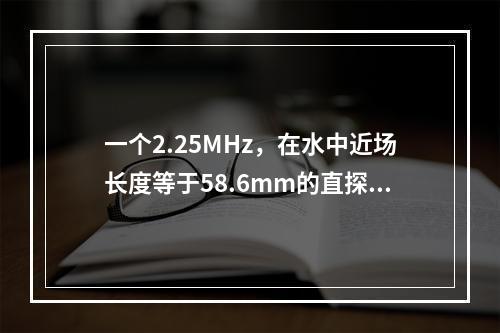 一个2.25MHz，在水中近场长度等于58.6mm的直探头，