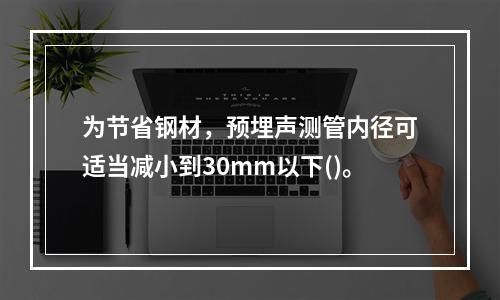 为节省钢材，预埋声测管内径可适当减小到30mm以下()。