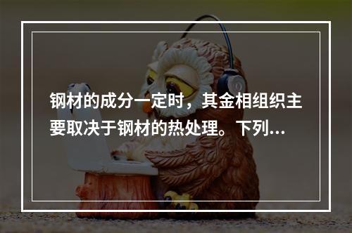 钢材的成分一定时，其金相组织主要取决于钢材的热处理。下列选项