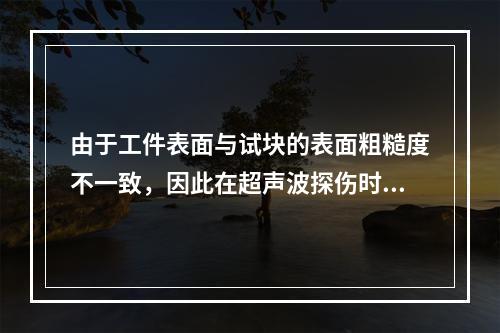 由于工件表面与试块的表面粗糙度不一致，因此在超声波探伤时应考