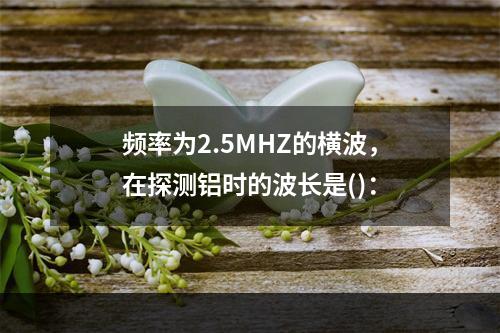 频率为2.5MHZ的横波，在探测铝时的波长是()：