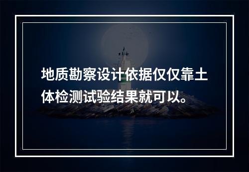 地质勘察设计依据仅仅靠土体检测试验结果就可以。