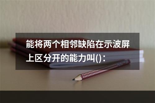 能将两个相邻缺陷在示波屏上区分开的能力叫()：