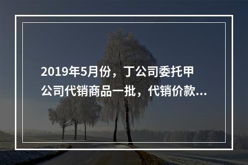 2019年5月份，丁公司委托甲公司代销商品一批，代销价款为3