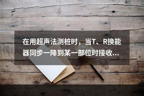 在用超声法测桩时，当T、R换能器同步一降到某一部位时接收信号