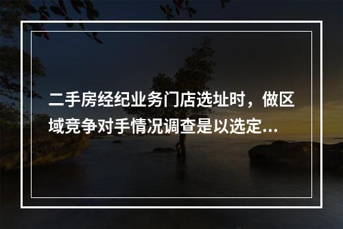 二手房经纪业务门店选址时，做区域竞争对手情况调查是以选定门