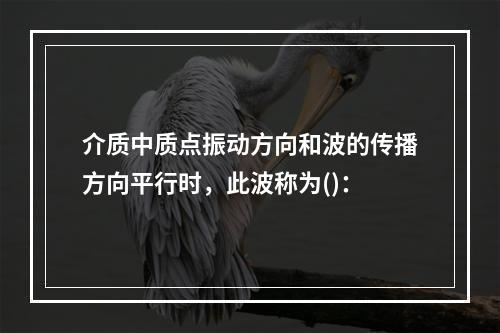 介质中质点振动方向和波的传播方向平行时，此波称为()：