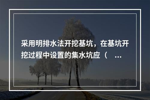 采用明排水法开挖基坑，在基坑开挖过程中设置的集水坑应（　）。