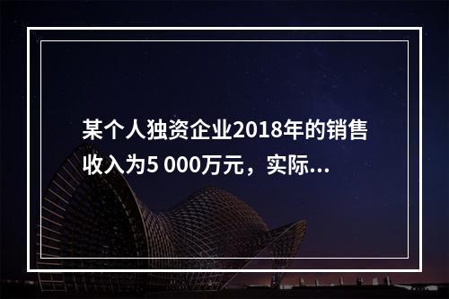 某个人独资企业2018年的销售收入为5 000万元，实际支出