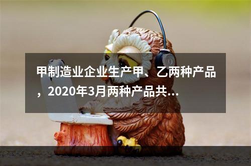 甲制造业企业生产甲、乙两种产品，2020年3月两种产品共同耗