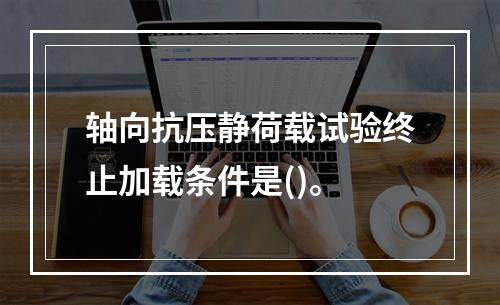 轴向抗压静荷载试验终止加载条件是()。