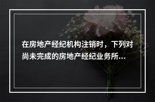 在房地产经纪机构注销时，下列对尚未完成的房地产经纪业务所采