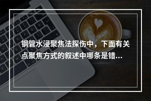 钢管水浸聚焦法探伤中，下面有关点聚焦方式的叙述中哪条是错误的