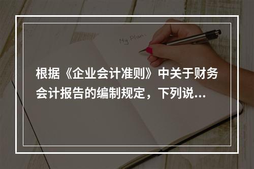 根据《企业会计准则》中关于财务会计报告的编制规定，下列说法错