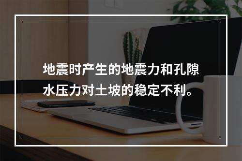 地震时产生的地震力和孔隙水压力对土坡的稳定不利。