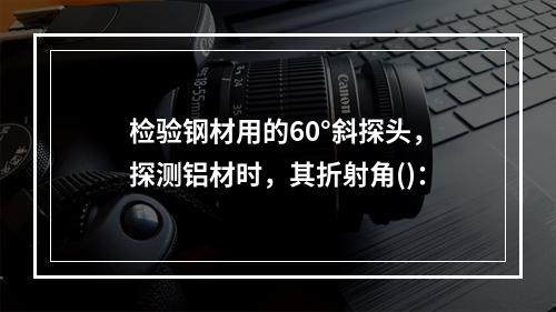 检验钢材用的60°斜探头，探测铝材时，其折射角()：