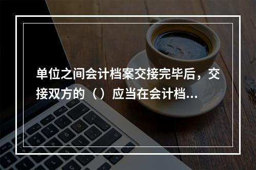 单位之间会计档案交接完毕后，交接双方的（ ）应当在会计档案移