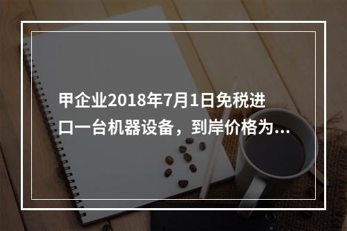 甲企业2018年7月1日免税进口一台机器设备，到岸价格为30