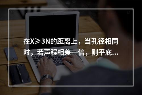 在X≥3N的距离上，当孔径相同时，若声程相差一倍，则平底孔回